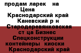 продам ларек 3 на 3,5  › Цена ­ 30 000 - Краснодарский край, Каневский р-н, Стародеревянковская ст-ца Бизнес » Спецконструкции, контейнеры, киоски   . Краснодарский край